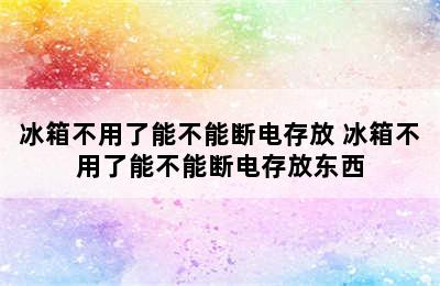 冰箱不用了能不能断电存放 冰箱不用了能不能断电存放东西